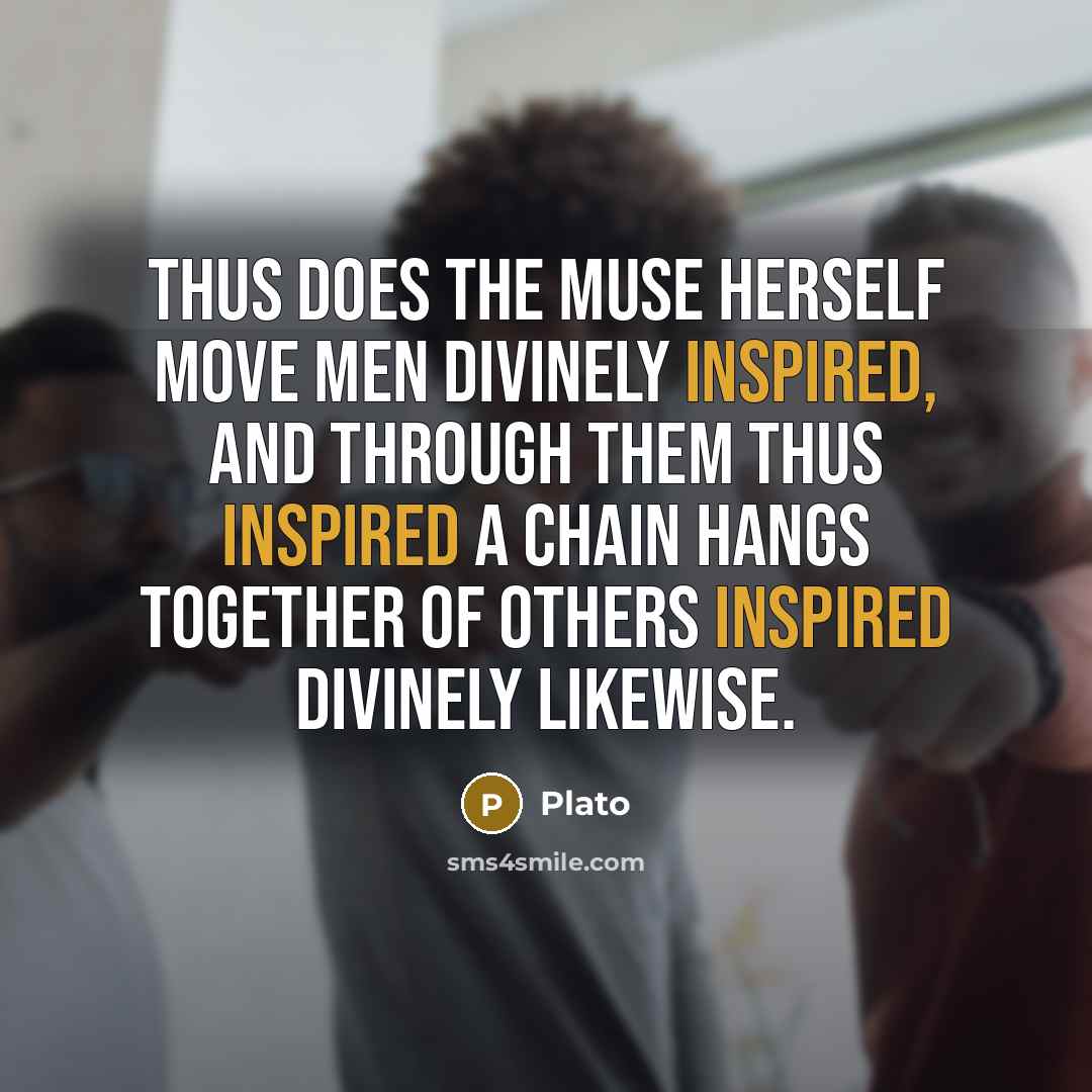 “Thus does the Muse herself move men divinely inspired, and through them thus inspired a Chain hangs together of others inspired divinely likewise.” quote by Plato