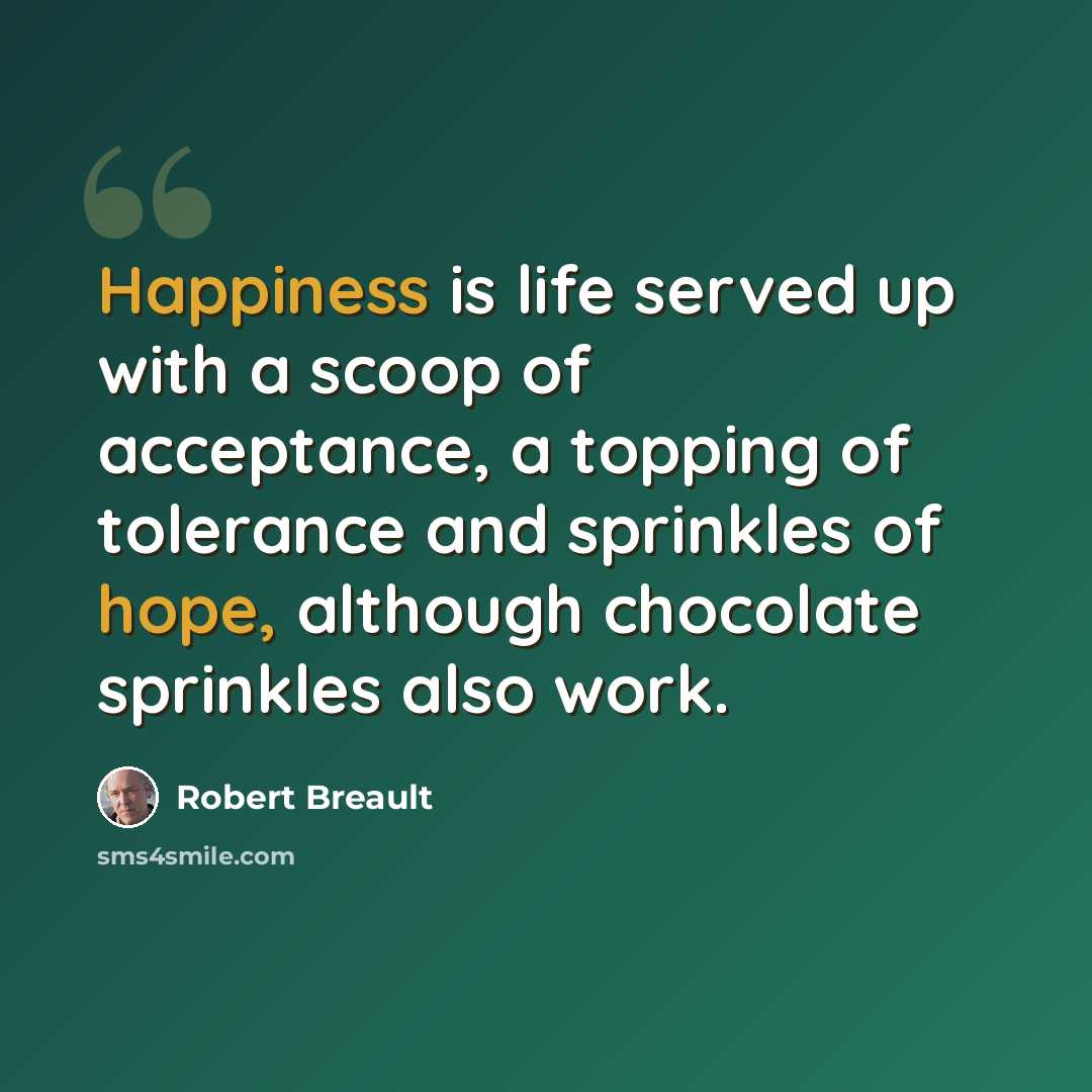 “Happiness is life served up with a scoop of acceptance, a topping of tolerance and sprinkles of hope, although chocolate sprinkles also work.” quote by Robert Breault