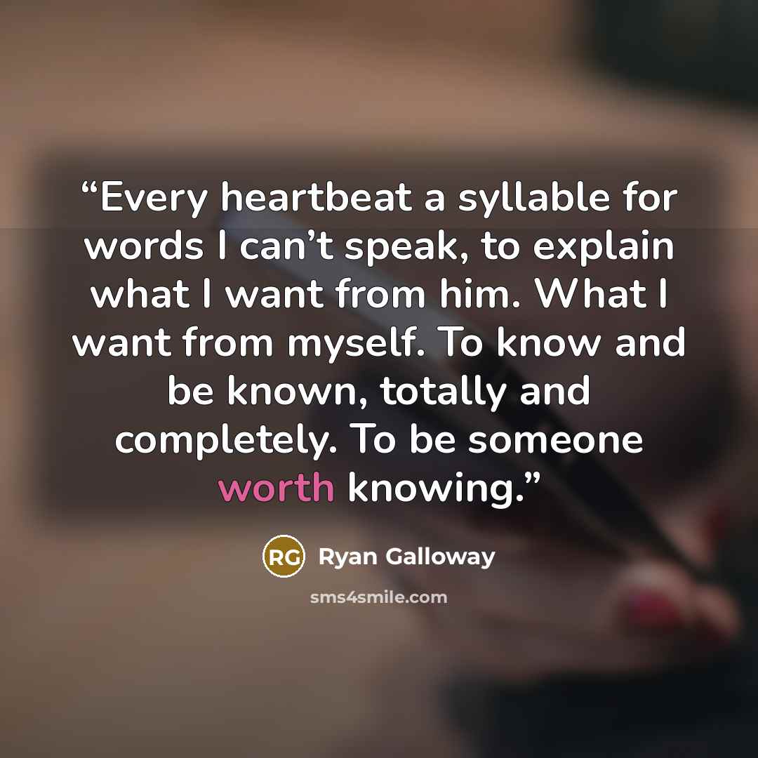 “Every heartbeat a syllable for words I can’t speak, to explain what I want from him. What I want from myself. To know and be known, totally and completely. To be someone worth knowing.” quote by Ryan Galloway