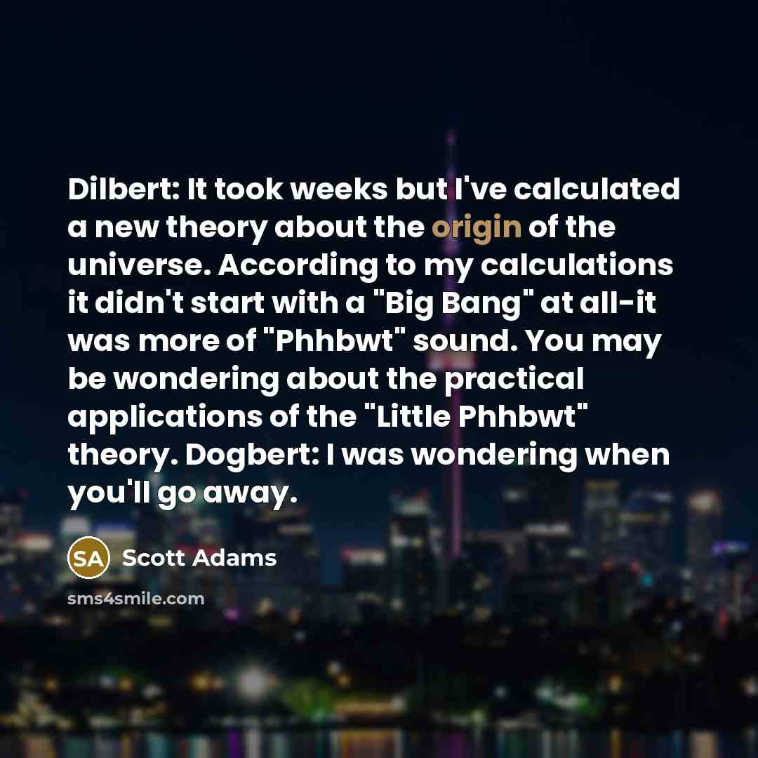“Dilbert: It took weeks but I've calculated a new theory about the origin of the universe. According to my calculations it didn't start with a "Big Bang" at all-it was more of "Phhbwt" sound. You may be wondering about the practical applications of the "Little Phhbwt" theory. Dogbert: I was…” quote by Scott Adams
