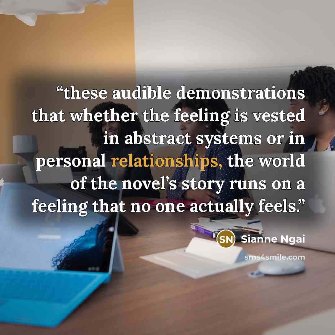 “these audible demonstrations that whether the feeling is vested in abstract systems or in personal relationships, the world of the novel’s story runs on a feeling that no one actually feels.” quote by Sianne Ngai