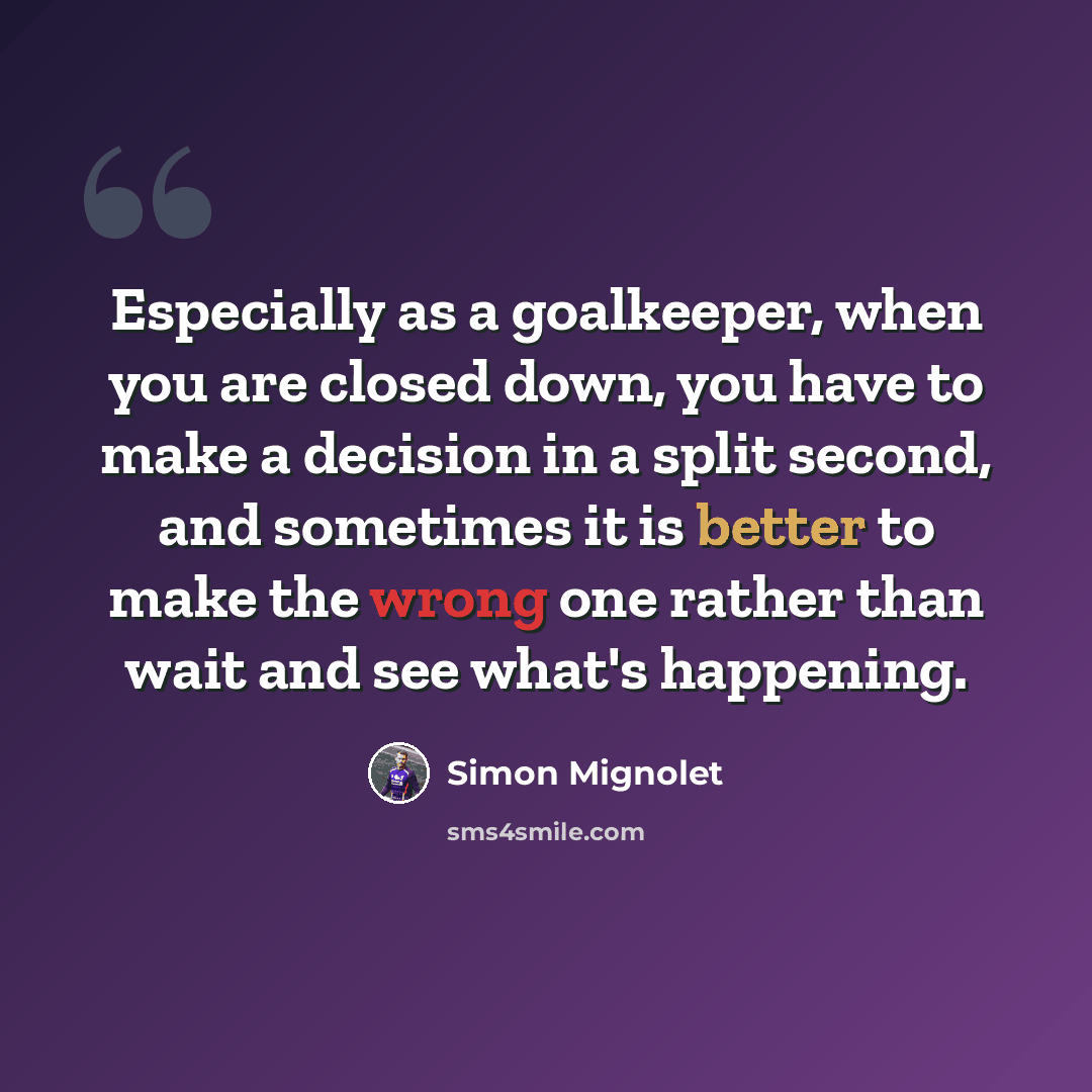 “Especially as a goalkeeper, when you are closed down, you have to make a decision in a split second, and sometimes it is better to make the wrong one rather than wait and see what's happening.” quote by Simon Mignolet