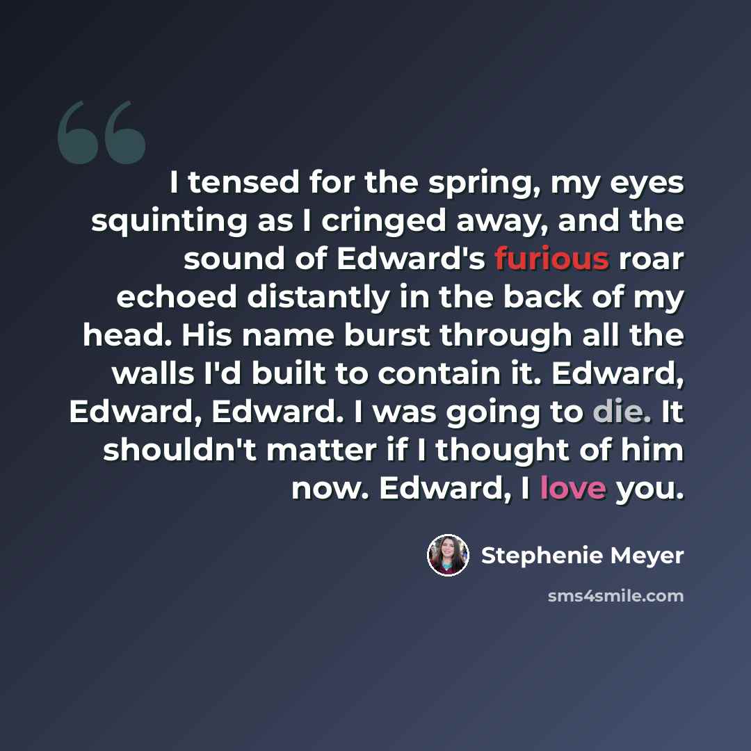 “I tensed for the spring, my eyes squinting as I cringed away, and the sound of Edward's furious roar echoed distantly in the back of my head. His name burst through all the walls I'd built to contain it. Edward, Edward, Edward. I was going to die. It shouldn't matter if I thought of him now…” quote by Stephenie Meyer