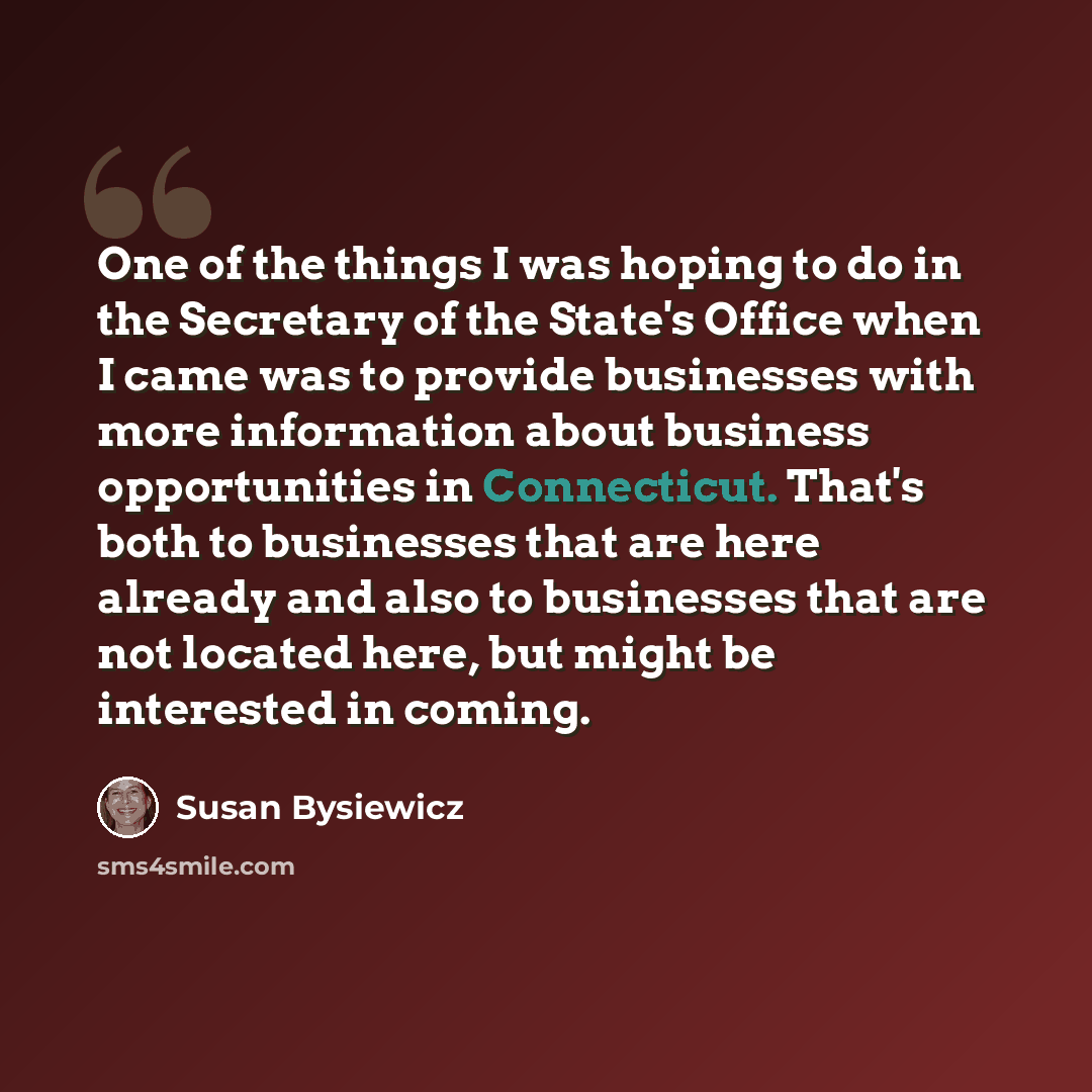 “One of the things I was hoping to do in the Secretary of the State's Office when I came was to provide businesses with more information about business opportunities in Connecticut. That's both to businesses that are here already and also to businesses that are not located here, but might be…” quote by Susan Bysiewicz