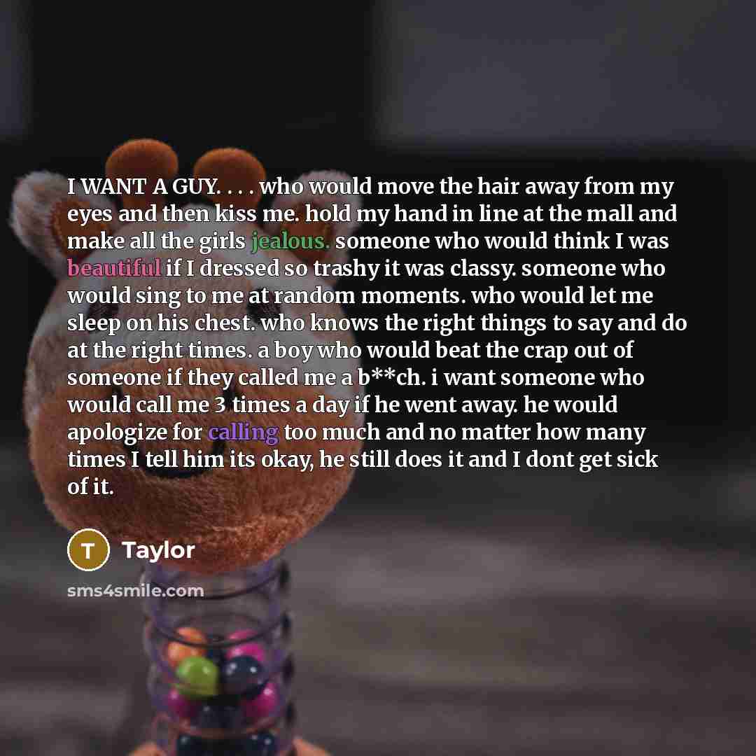 “I WANT A GUY. . . . who would move the hair away from my eyes and then kiss me. hold my hand in line at the mall and make all the girls jealous. someone who would think I was beautiful if I dressed so trashy it was classy. someone who would sing to me at random moments. who would let me sleep on…” quote by Taylor