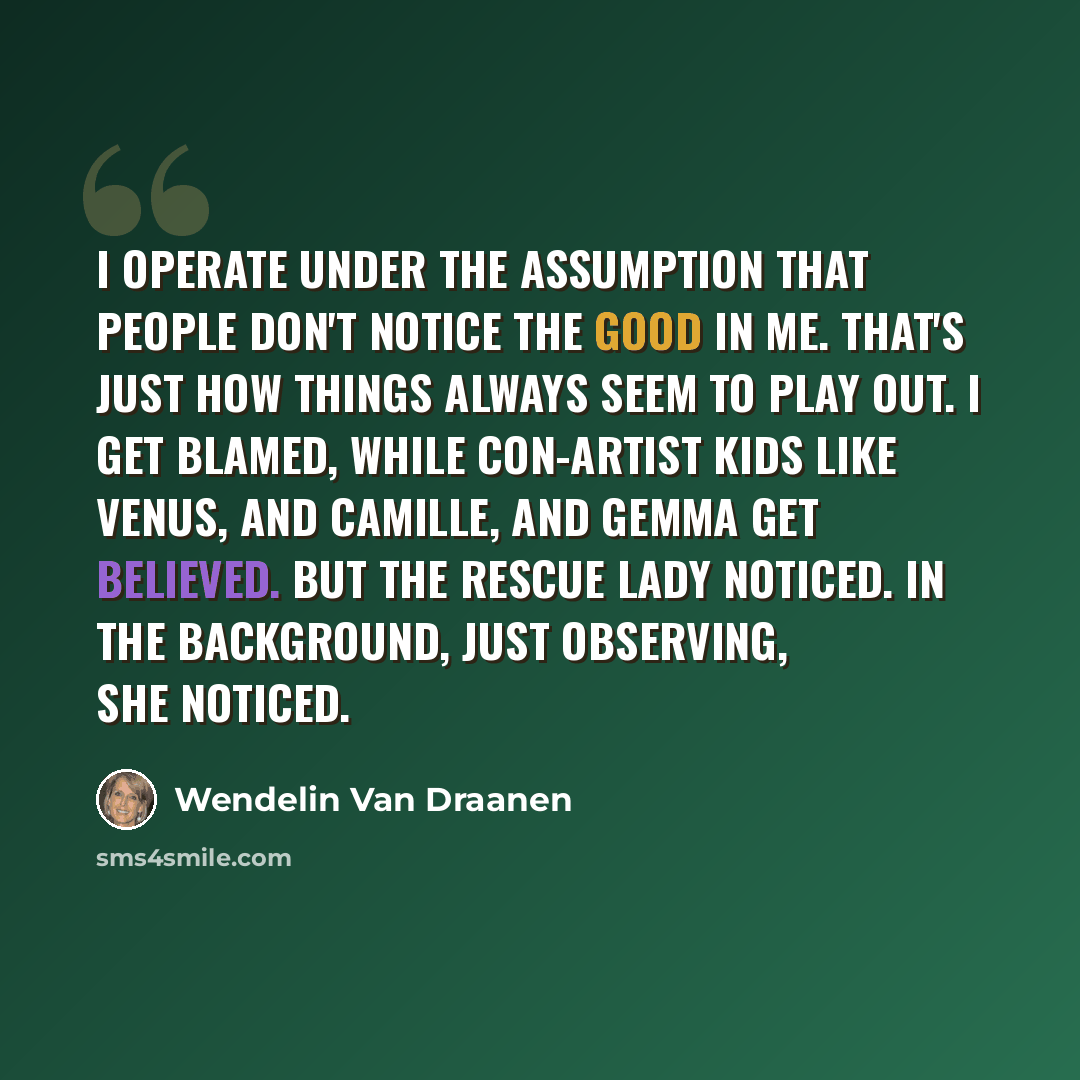 “I operate under the assumption that people don't notice the good in me. That's just how things always seem to play out. I get blamed, while con-artist kids like Venus, and Camille, and Gemma get believed. But the rescue lady noticed. In the background, just observing, she noticed.” quote by Wendelin Van Draanen