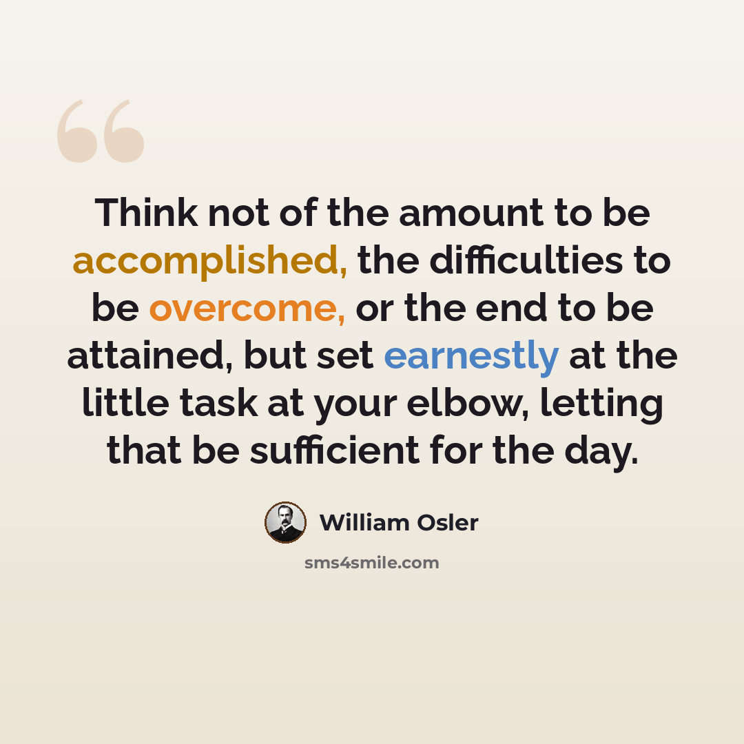 “Think not of the amount to be accomplished, the difficulties to be overcome, or the end to be attained, but set earnestly at the little task at your elbow, letting that be sufficient for the day.” quote by William Osler