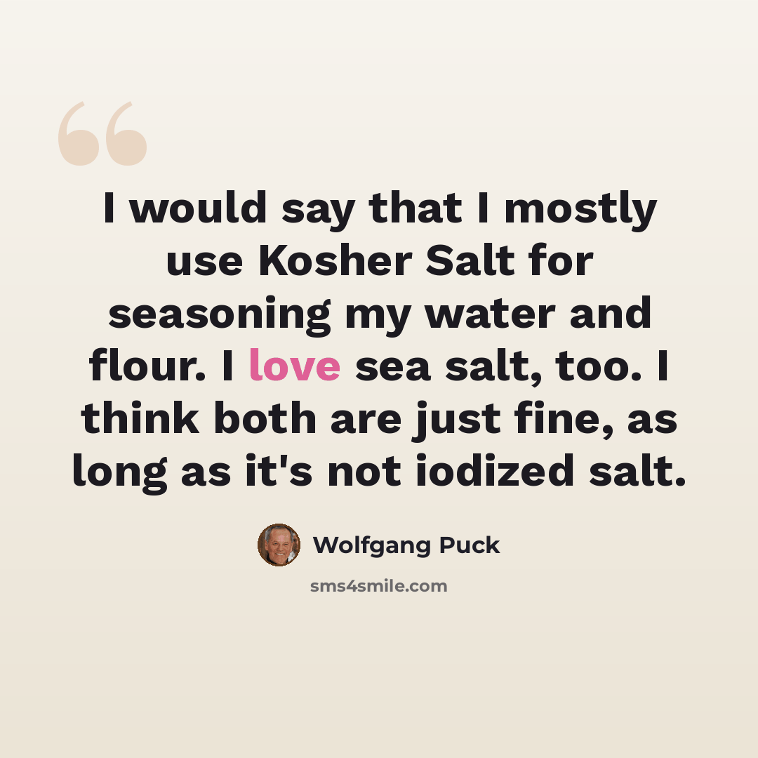 “I would say that I mostly use Kosher Salt for seasoning my water and flour. I love sea salt, too. I think both are just fine, as long as it's not iodized salt.” quote by Wolfgang Puck