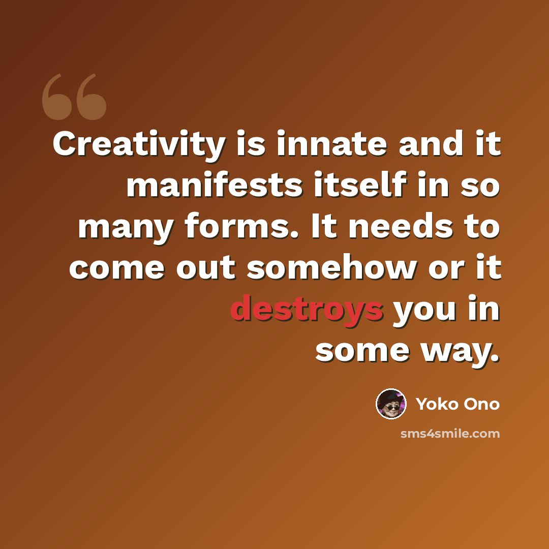 “Creativity is innate and it manifests itself in so many forms. It needs to come out somehow or it destroys you in some way.” quote by Yoko Ono
