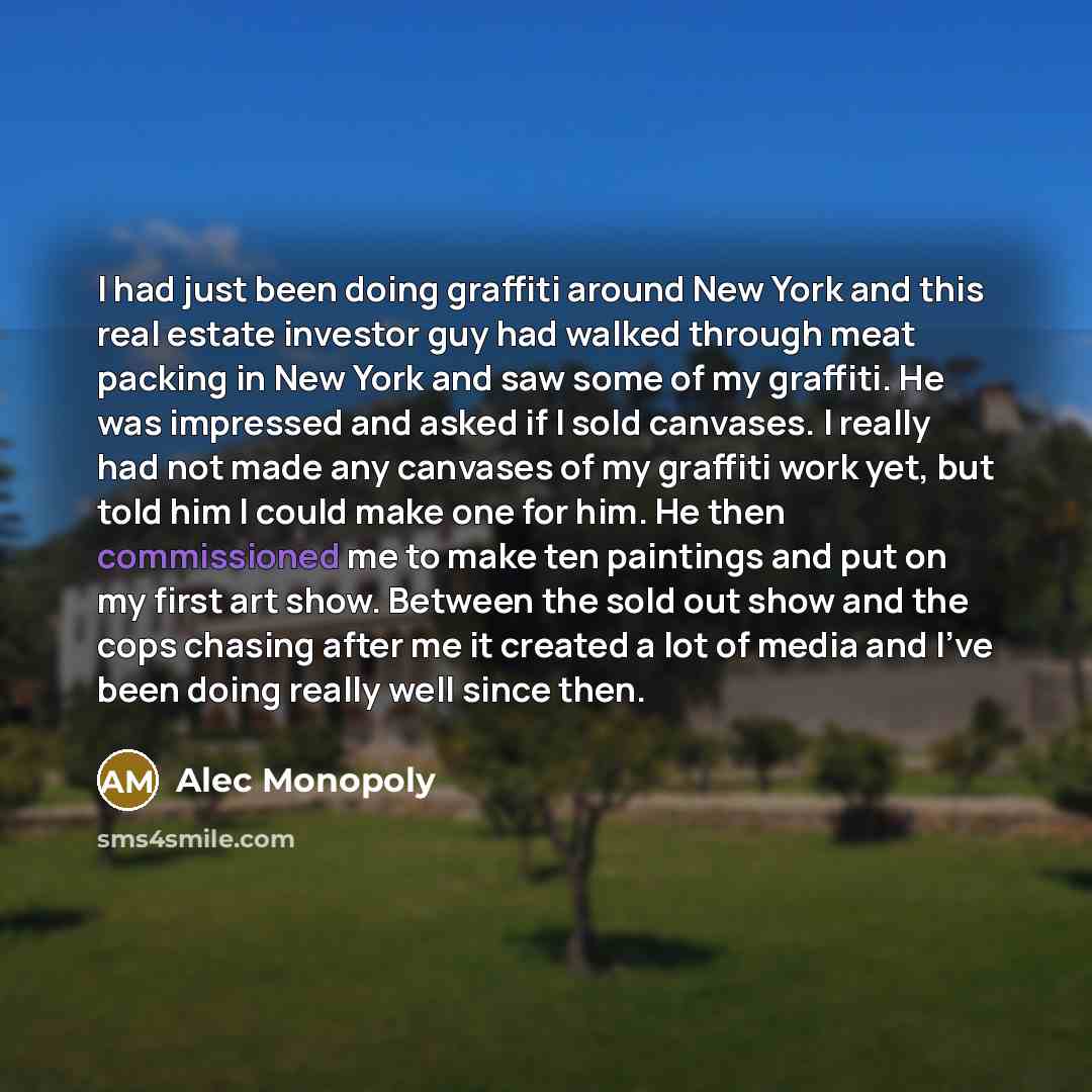 “I had just been doing graffiti around New York and this real estate investor guy had walked through meat packing in New York and saw some of my graffiti. He was impressed and asked if I sold canvases. I really had not made any canvases of my graffiti work yet, but told him I could make one for…” quote by Alec Monopoly