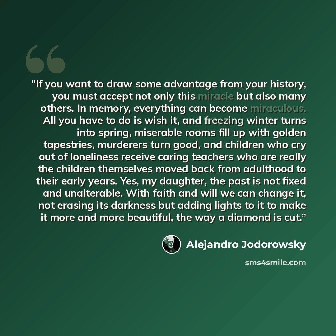 “If you want to draw some advantage from your history, you must accept not only this miracle but also many others. In memory, everything can become miraculous. All you have to do is wish it, and freezing winter turns into spring, miserable rooms fill up with golden tapestries, murderers turn good…” quote by Alejandro Jodorowsky