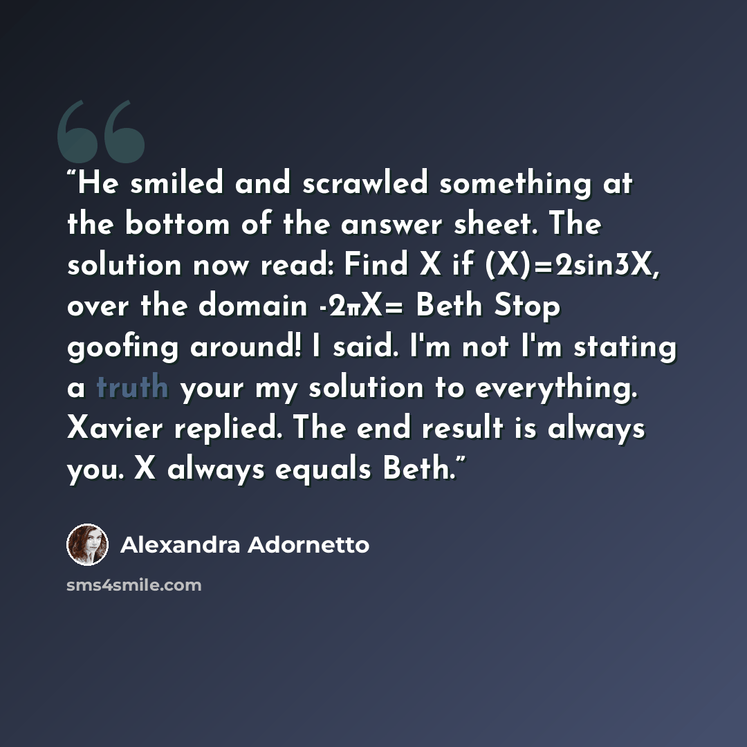 “He smiled and scrawled something at the bottom of the answer sheet. The solution now read: Find X if (X)=2sin3X, over the domain -2πX= Beth Stop goofing around! I said. I'm not I'm stating a truth your my solution to everything. Xavier replied. The end result is always you. X always equals Beth.” quote by Alexandra Adornetto