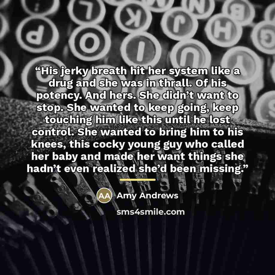 “His jerky breath hit her system like a drug and she was in thrall. Of his potency. And hers. She didn’t want to stop. She wanted to keep going, keep touching him like this until he lost control. She wanted to bring him to his knees, this cocky young guy who called her baby and made her want things…” quote by Amy Andrews