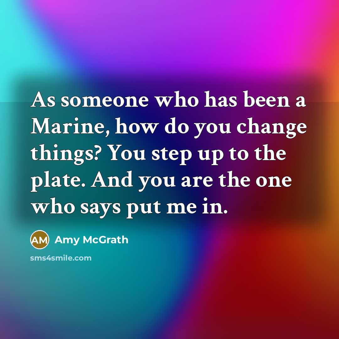 “As someone who has been a Marine, how do you change things? You step up to the plate. And you are the one who says put me in.” quote by Amy McGrath
