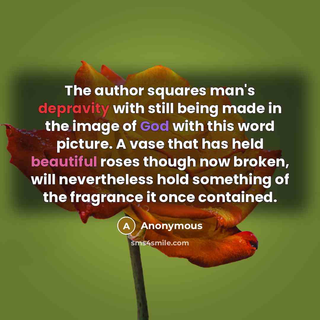 “The author squares man's depravity with still being made in the image of God with this word picture. A vase that has held beautiful roses though now broken, will nevertheless hold something of the fragrance it once contained.” quote by Anonymous