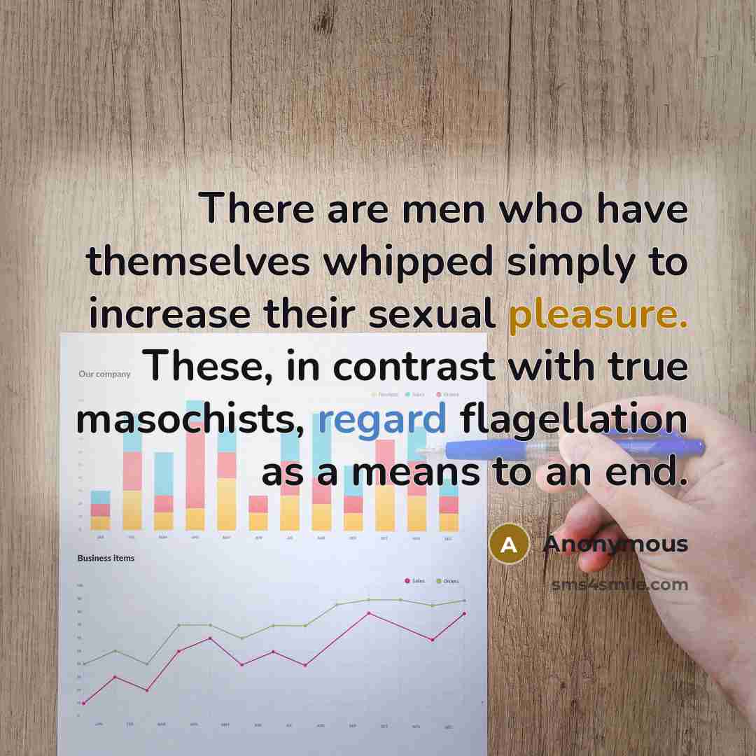 “There are men who have themselves whipped simply to increase their sexual pleasure. These, in contrast with true masochists, regard flagellation as a means to an end.” quote by Anonymous