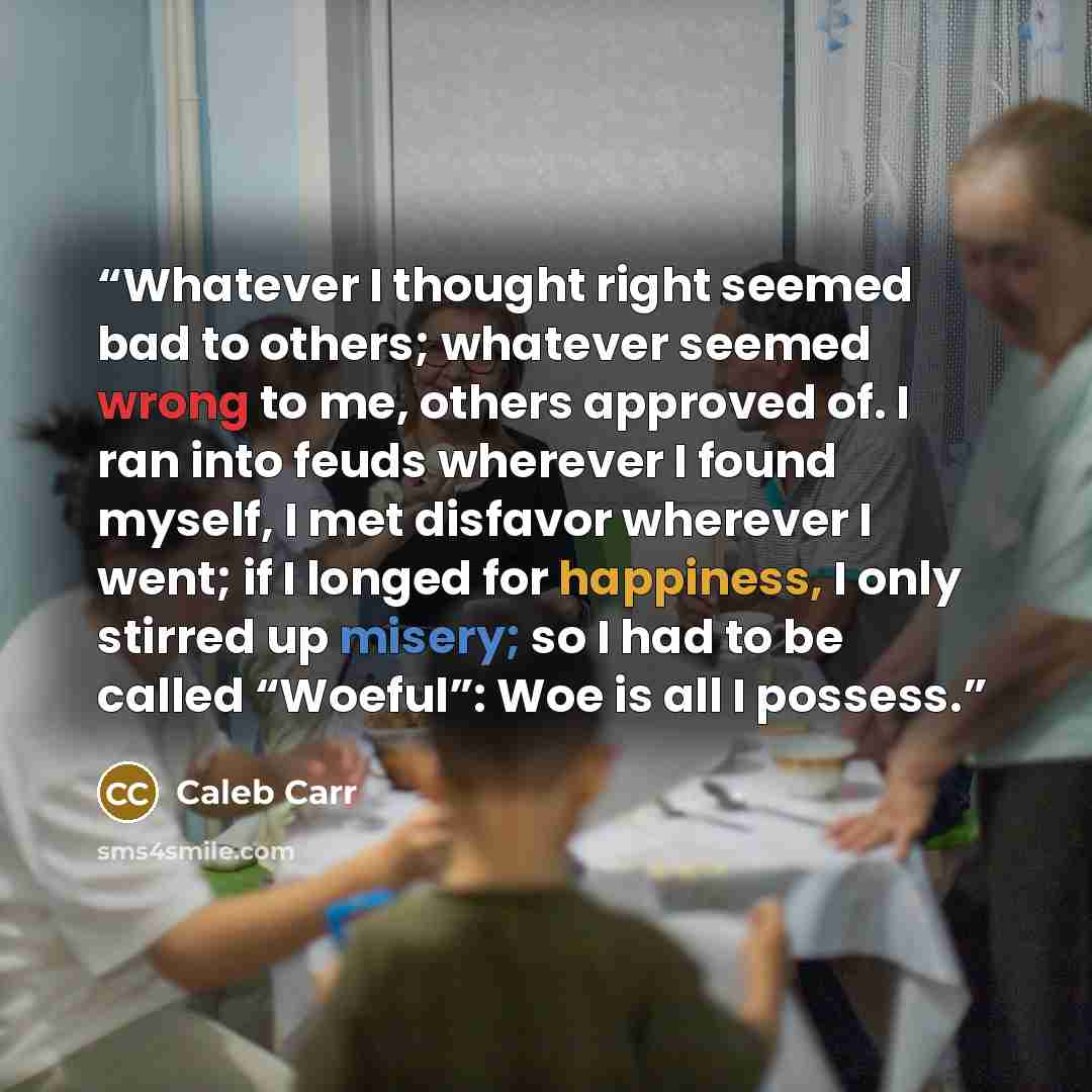 “Whatever I thought right seemed bad to others; whatever seemed wrong to me, others approved of. I ran into feuds wherever I found myself, I met disfavor wherever I went; if I longed for happiness, I only stirred up misery; so I had to be called “Woeful”: Woe is all I possess.” quote by Caleb Carr