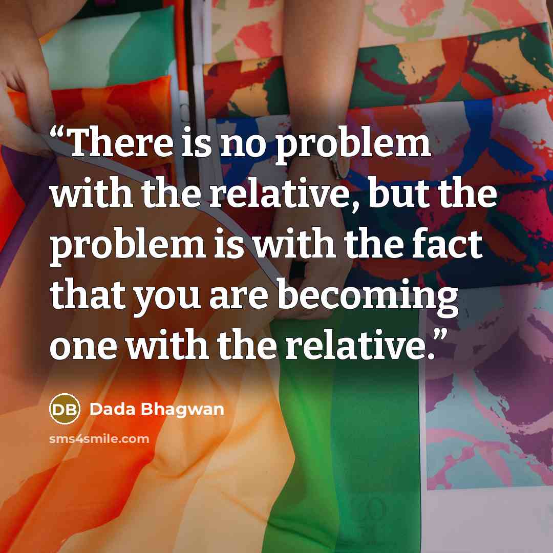 “There is no problem with the relative, but the problem is with the fact that you are becoming one with the relative.” quote by Dada Bhagwan