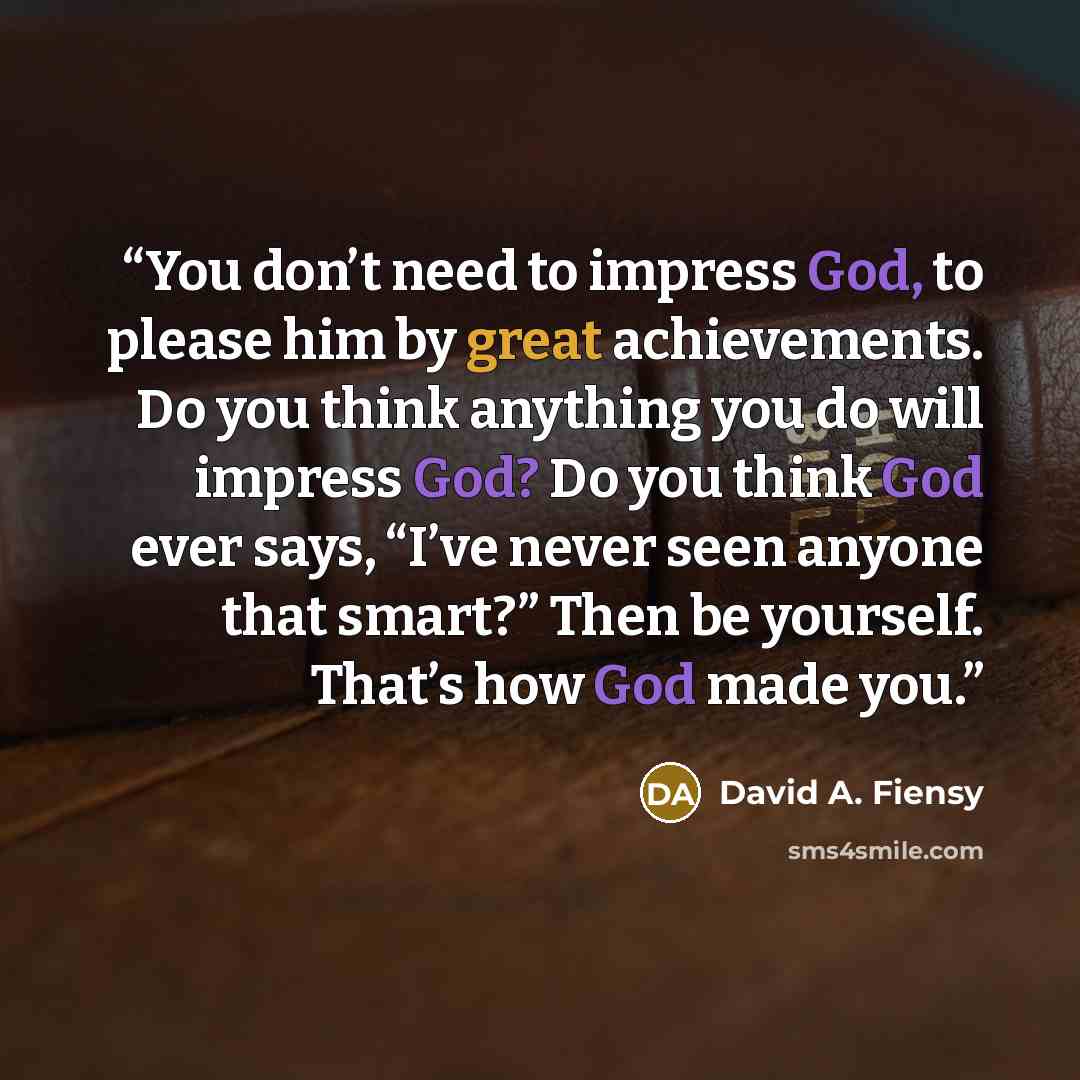 “You don’t need to impress God, to please him by great achievements. Do you think anything you do will impress God? Do you think God ever says, “I’ve never seen anyone that smart?” Then be yourself. That’s how God made you.” quote by David A. Fiensy