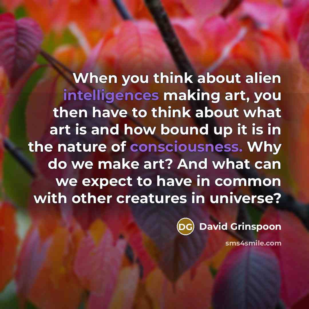 “When you think about alien intelligences making art, you then have to think about what art is and how bound up it is in the nature of consciousness. Why do we make art? And what can we expect to have in common with other creatures in universe?” quote by David Grinspoon