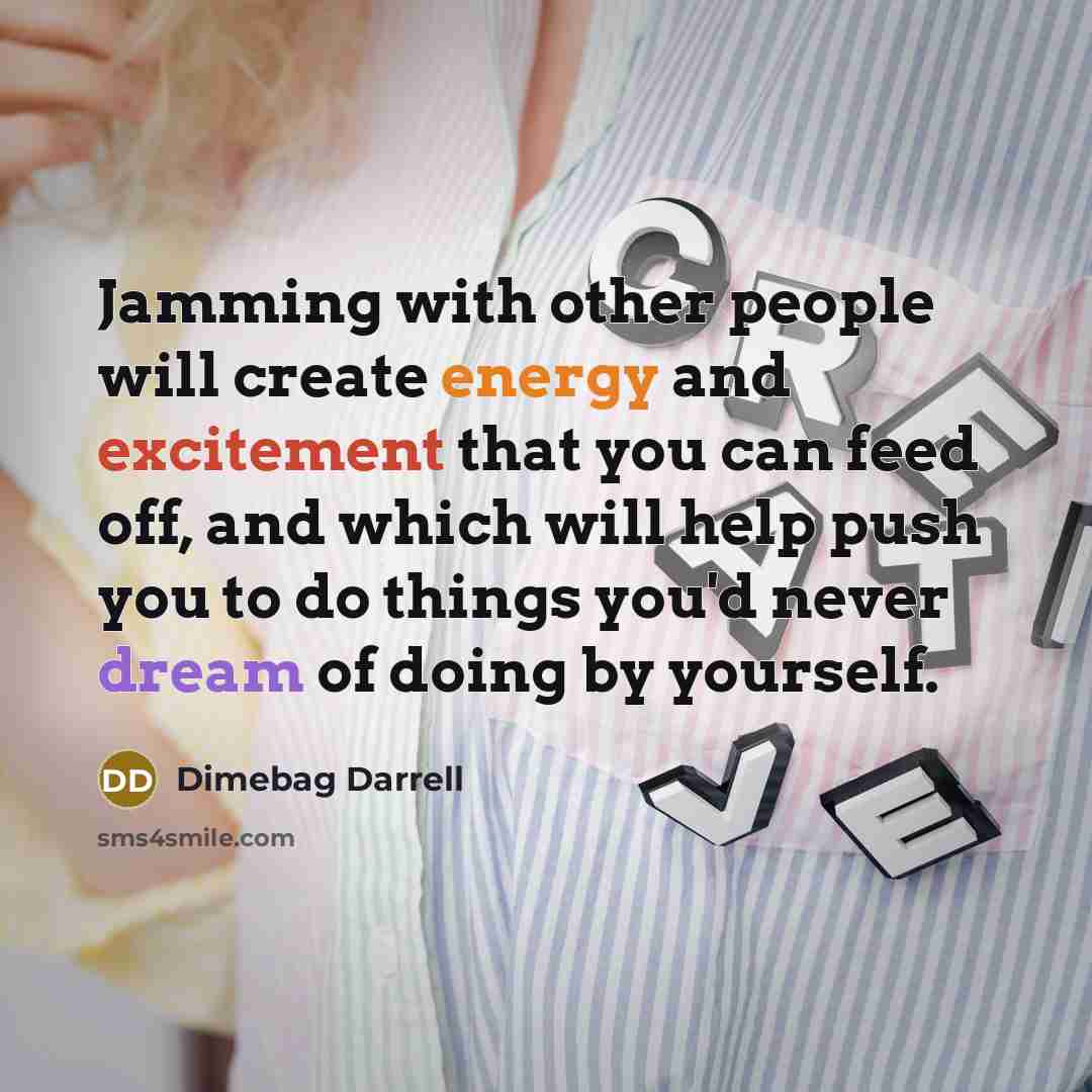 “Jamming with other people will create energy and excitement that you can feed off, and which will help push you to do things you'd never dream of doing by yourself.” quote by Dimebag Darrell