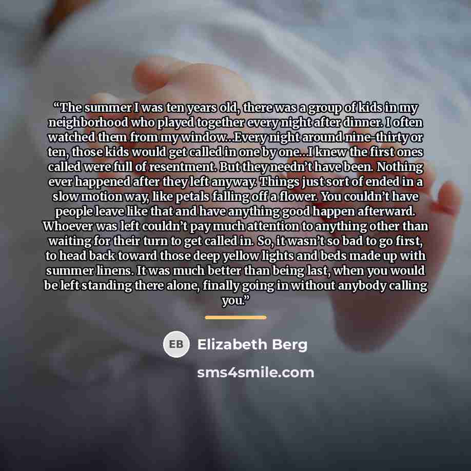 “The summer I was ten years old, there was a group of kids in my neighborhood who played together every night after dinner. I often watched them from my window…Every night around nine-thirty or ten, those kids would get called in one by one…I knew the first ones called were full of resentment. But…” quote by Elizabeth Berg