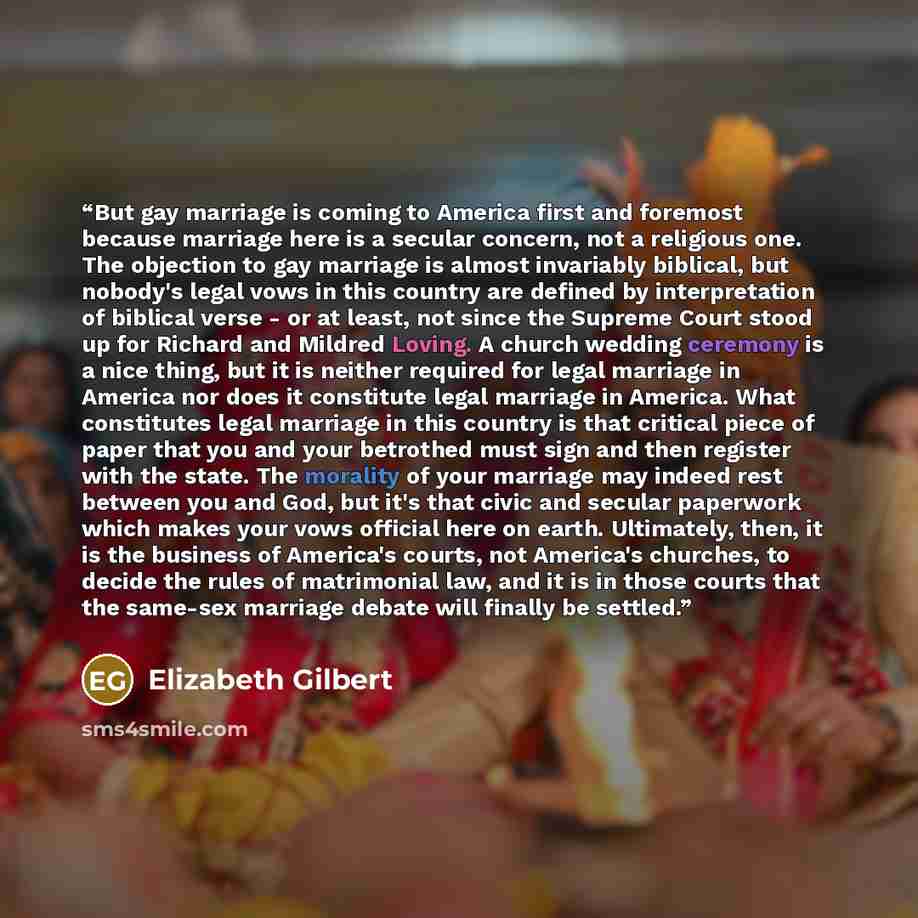 “But gay marriage is coming to America first and foremost because marriage here is a secular concern, not a religious one. The objection to gay marriage is almost invariably biblical, but nobody's legal vows in this country are defined by interpretation of biblical verse - or at least, not since…” quote by Elizabeth Gilbert