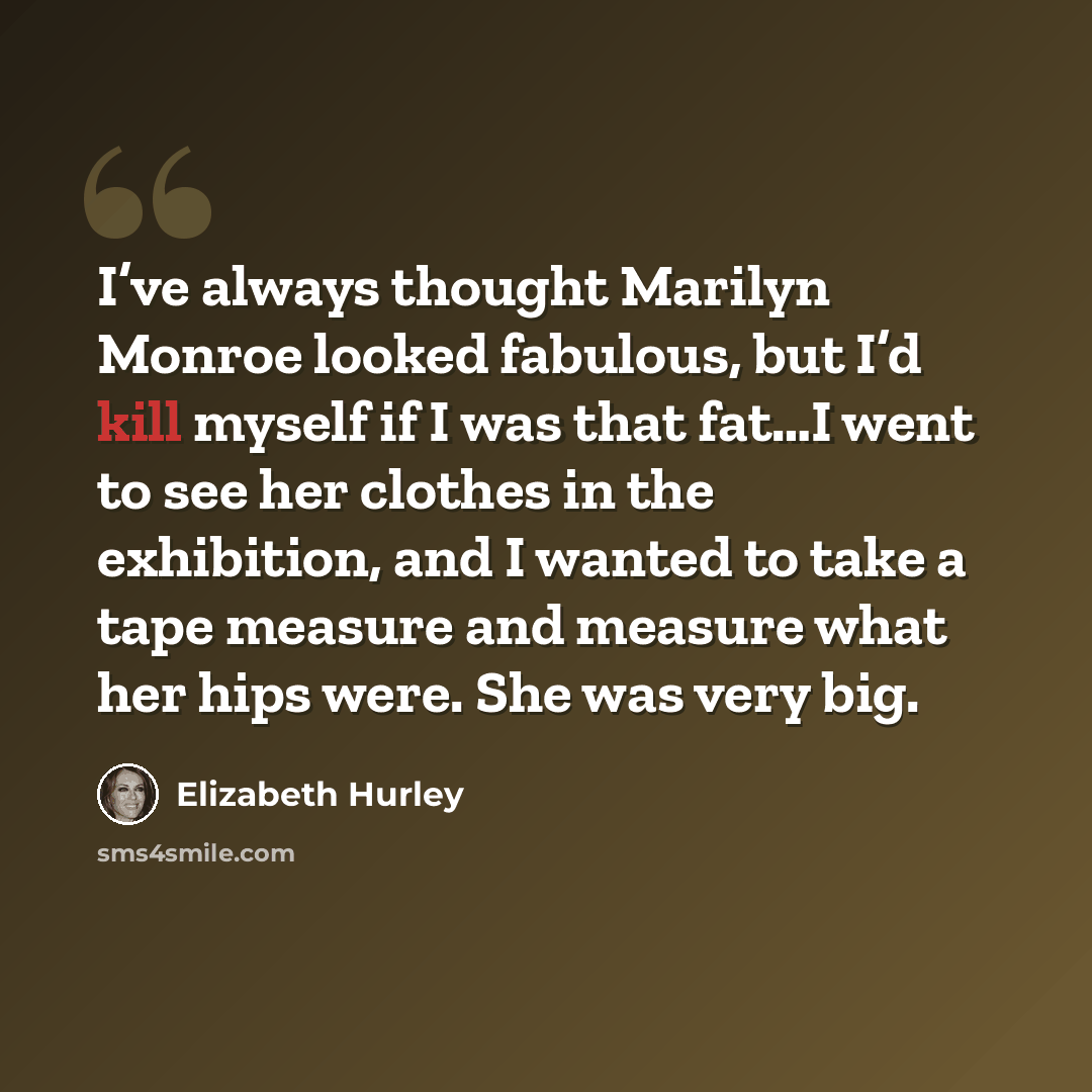 “I’ve always thought Marilyn Monroe looked fabulous, but I’d kill myself if I was that fat…I went to see her clothes in the exhibition, and I wanted to take a tape measure and measure what her hips were. She was very big.” quote by Elizabeth Hurley