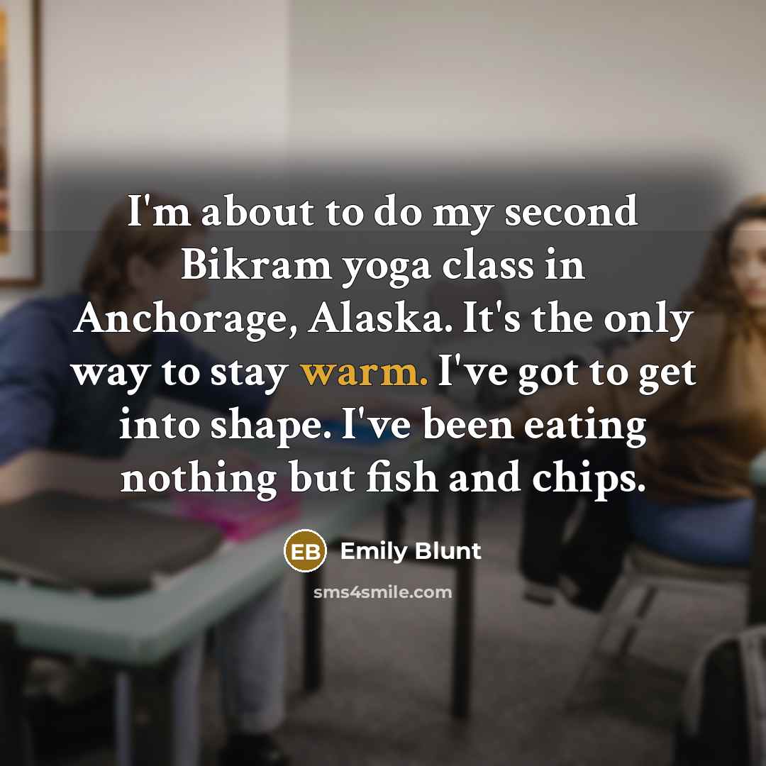 “I'm about to do my second Bikram yoga class in Anchorage, Alaska. It's the only way to stay warm. I've got to get into shape. I've been eating nothing but fish and chips.” quote by Emily Blunt