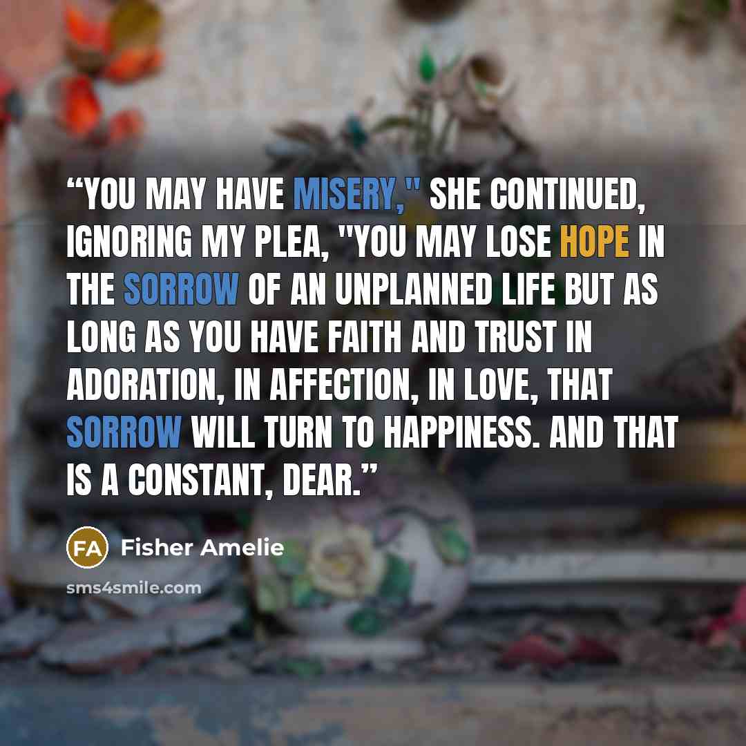 “You may have misery," she continued, ignoring my plea, "you may lose hope in the sorrow of an unplanned life but as long as you have faith and trust in adoration, in affection, in love, that sorrow will turn to happiness. And that is a constant, dear.” quote by Fisher Amelie