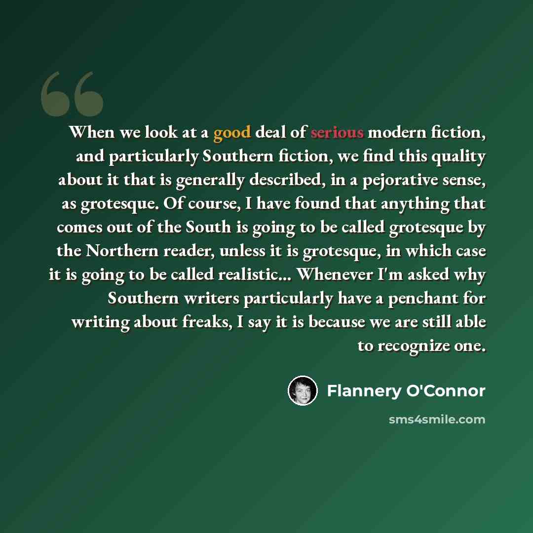 “When we look at a good deal of serious modern fiction, and particularly Southern fiction, we find this quality about it that is generally described, in a pejorative sense, as grotesque. Of course, I have found that anything that comes out of the South is going to be called grotesque by the…” quote by Flannery O'Connor