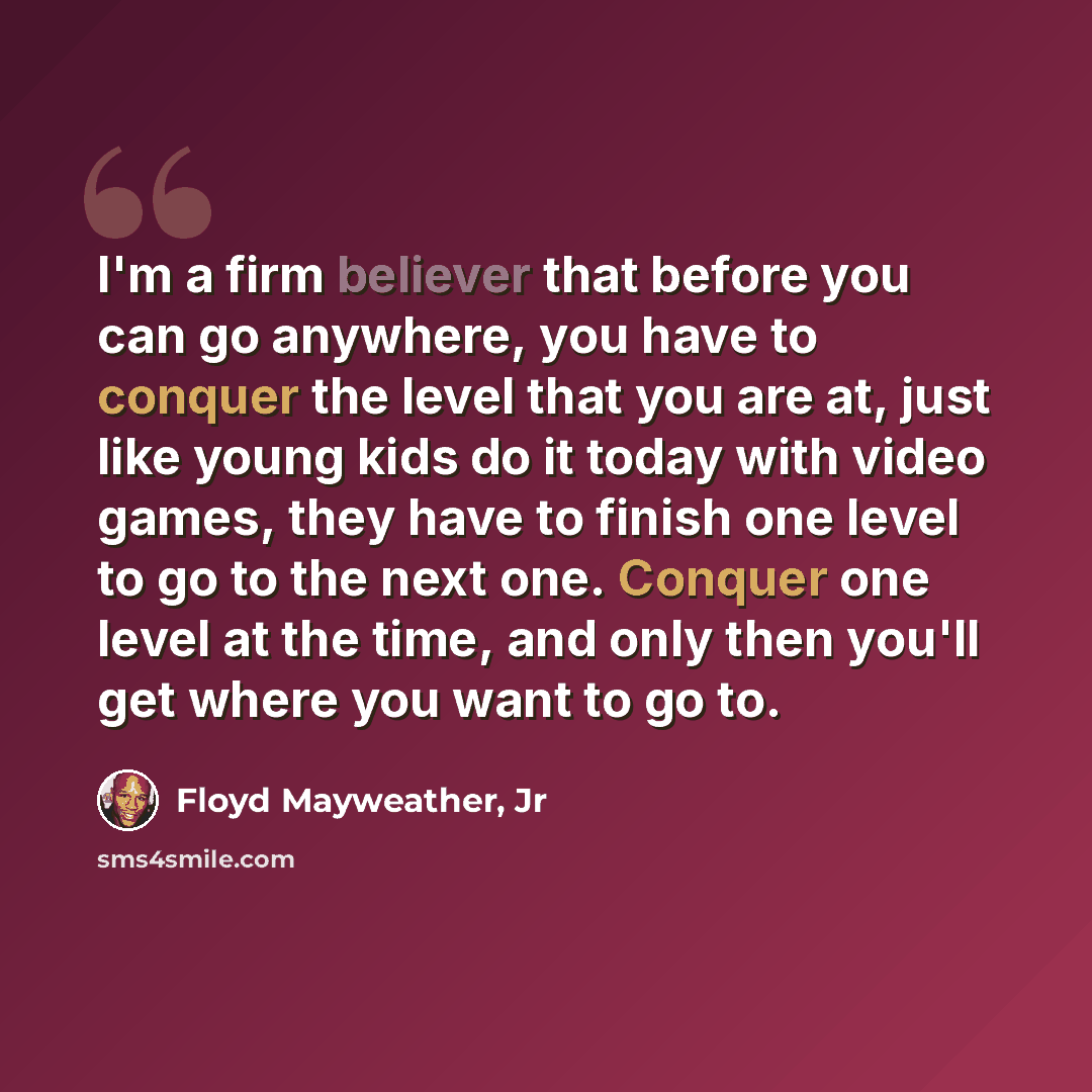 “I'm a firm believer that before you can go anywhere, you have to conquer the level that you are at, just like young kids do it today with video games, they have to finish one level to go to the next one. Conquer one level at the time, and only then you'll get where you want to go to.” quote by Floyd Mayweather, Jr