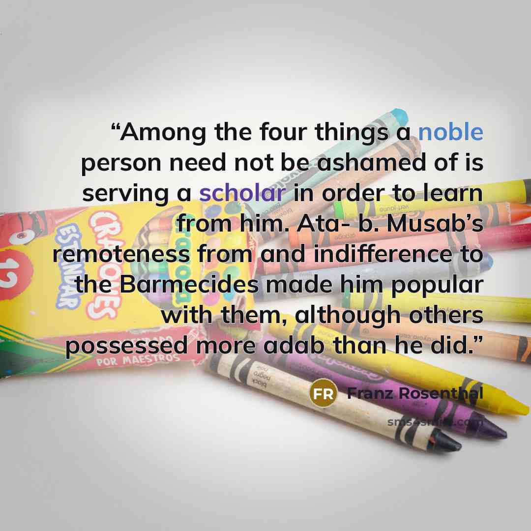 “Among the four things a noble person need not be ashamed of is serving a scholar in order to learn from him. Ata- b. Musab’s remoteness from and indifference to the Barmecides made him popular with them, although others possessed more adab than he did.” quote by Franz Rosenthal