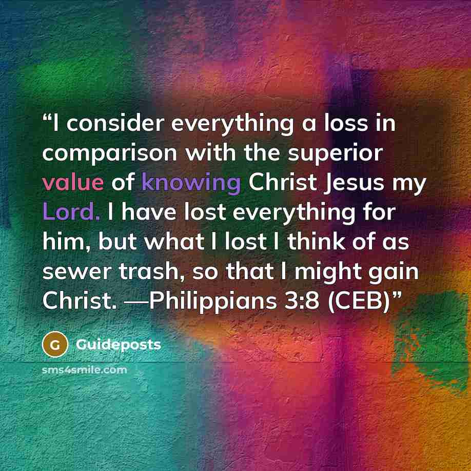 “I consider everything a loss in comparison with the superior value of knowing Christ Jesus my Lord. I have lost everything for him, but what I lost I think of as sewer trash, so that I might gain Christ. —Philippians 3:8 (CEB)” quote by Guideposts