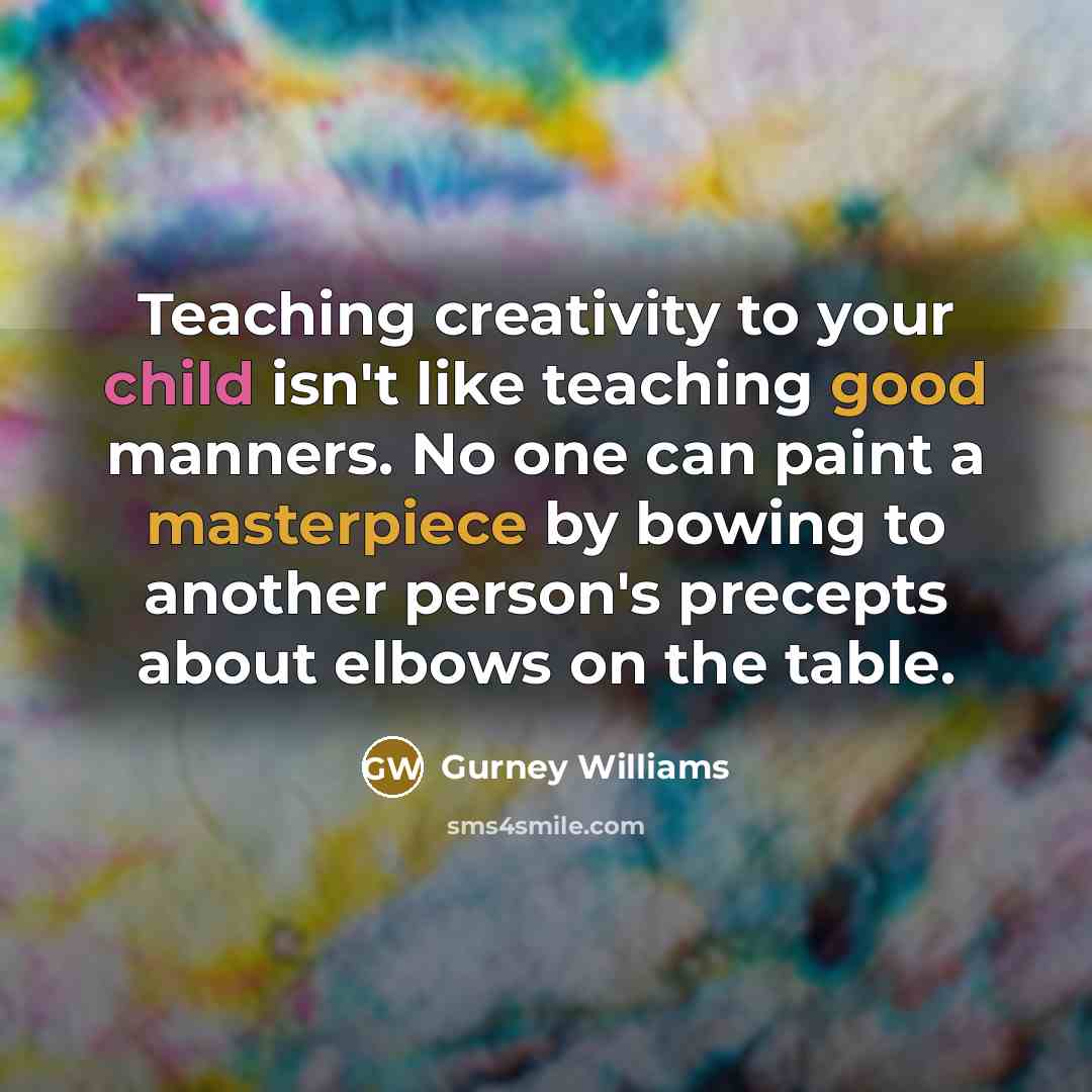 “Teaching creativity to your child isn't like teaching good manners. No one can paint a masterpiece by bowing to another person's precepts about elbows on the table.” quote by Gurney Williams