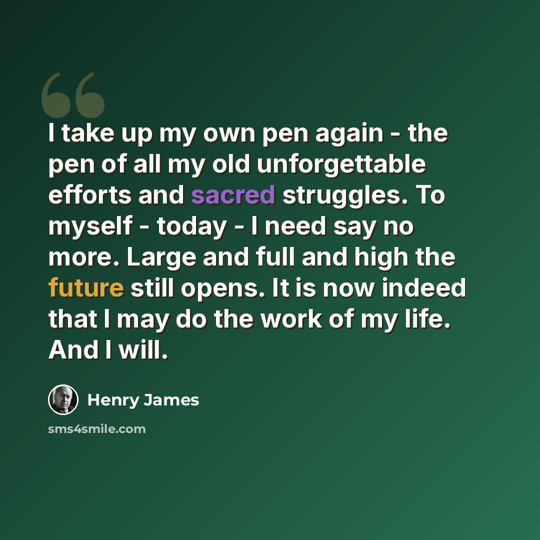 “I take up my own pen again - the pen of all my old unforgettable efforts and sacred struggles. To myself - today - I need say no more. Large and full and high the future still opens. It is now indeed that I may do the work of my life. And I will.” quote by Henry James