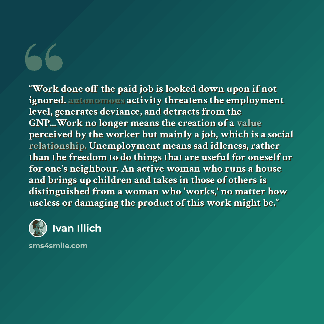 “Work done off the paid job is looked down upon if not ignored. autonomous activity threatens the employment level, generates deviance, and detracts​ from the GNP...Work no longer means the creation of a value perceived by the worker but mainly a job, which is a social relationship. Unemployment…” quote by Ivan Illich