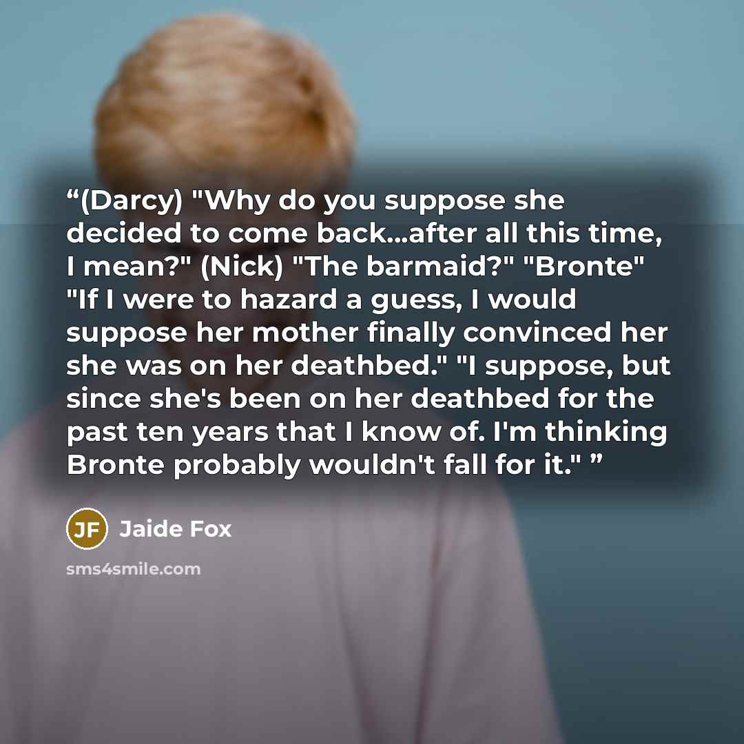“(Darcy) "Why do you suppose she decided to come back…after all this time, I mean?" (Nick) "The barmaid?" "Bronte" "If I were to hazard a guess, I would suppose her mother finally convinced her she was on her deathbed." "I suppose, but since she's been on her deathbed for the past ten years that I…” quote by Jaide Fox