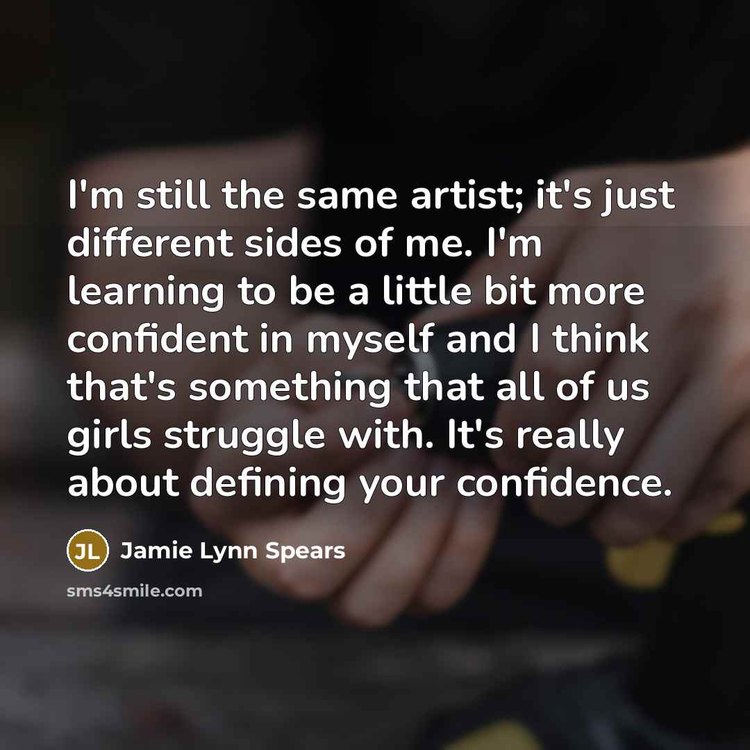 “I'm still the same artist; it's just different sides of me. I'm learning to be a little bit more confident in myself and I think that's something that all of us girls struggle with. It's really about defining your confidence.” quote by Jamie Lynn Spears