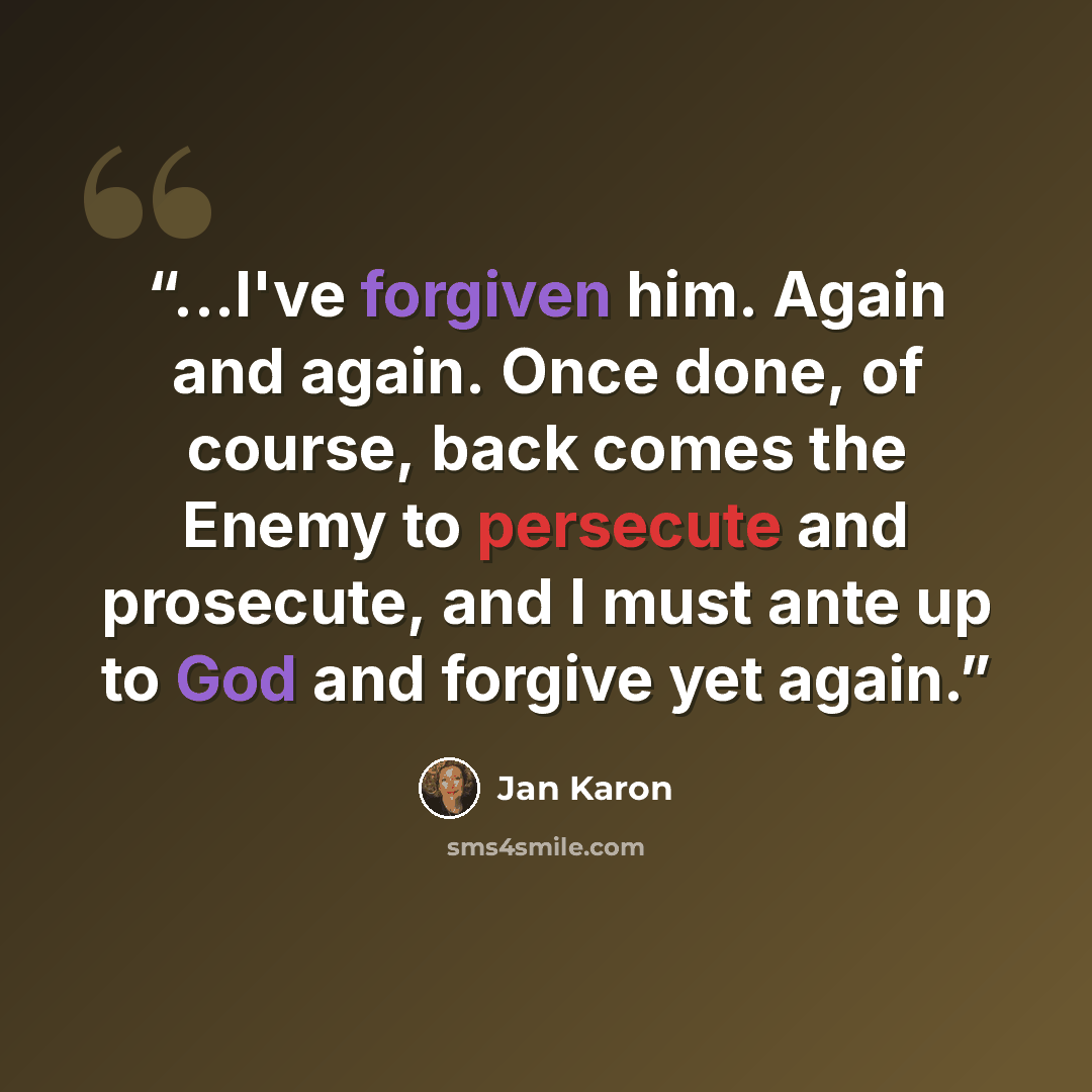“...I've forgiven him. Again and again. Once done, of course, back comes the Enemy to persecute and prosecute, and I must ante up to God and forgive yet again.” quote by Jan Karon