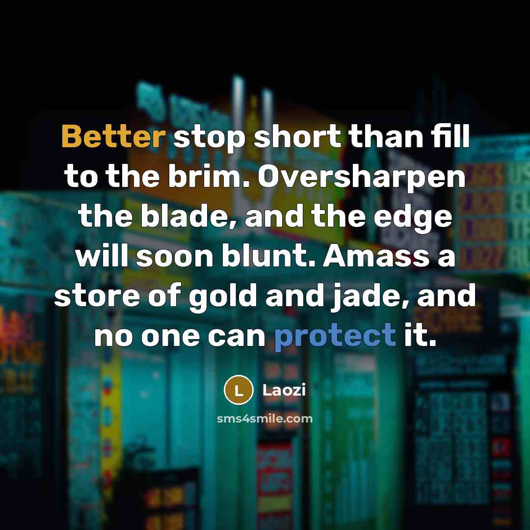 “Better stop short than fill to the brim. Oversharpen the blade, and the edge will soon blunt. Amass a store of gold and jade, and no one can protect it.” quote by Laozi