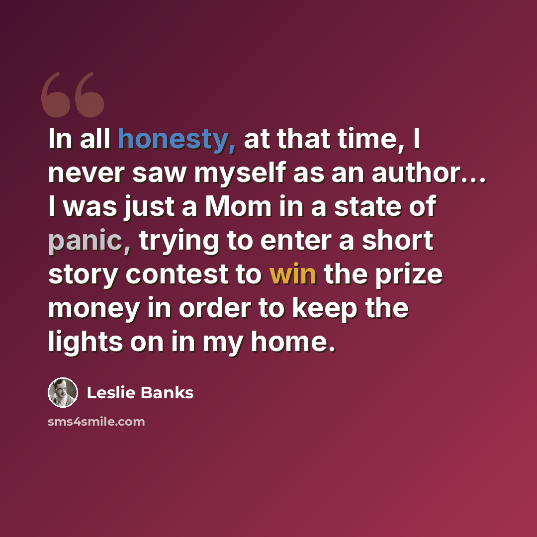 “In all honesty, at that time, I never saw myself as an author... I was just a Mom in a state of panic, trying to enter a short story contest to win the prize money in order to keep the lights on in my home.” quote by Leslie Banks