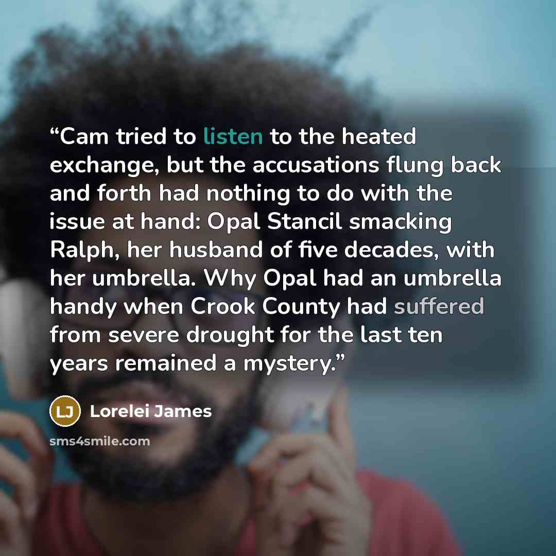 “Cam tried to listen to the heated exchange, but the accusations flung back and forth had nothing to do with the issue at hand: Opal Stancil smacking Ralph, her husband of five decades, with her umbrella. Why Opal had an umbrella handy when Crook County had suffered from severe drought for the last…” quote by Lorelei James