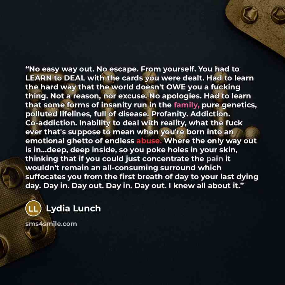 “No easy way out. No escape. From yourself. You had to LEARN to DEAL with the cards you were dealt. Had to learn the hard way that the world doesn't OWE you a fucking thing. Not a reason, nor excuse. No apologies. Had to learn that some forms of insanity run in the family, pure genetics, polluted…” quote by Lydia Lunch