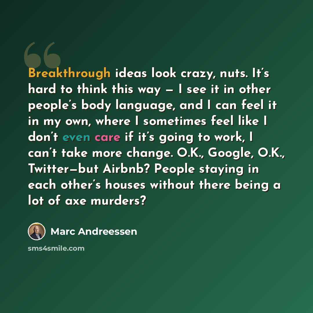 “Breakthrough ideas look crazy, nuts. It’s hard to think this way — I see it in other people’s body language, and I can feel it in my own, where I sometimes feel like I don’t even care if it’s going to work, I can’t take more change. O.K., Google, O.K., Twitter—but Airbnb? People staying in each…” quote by Marc Andreessen