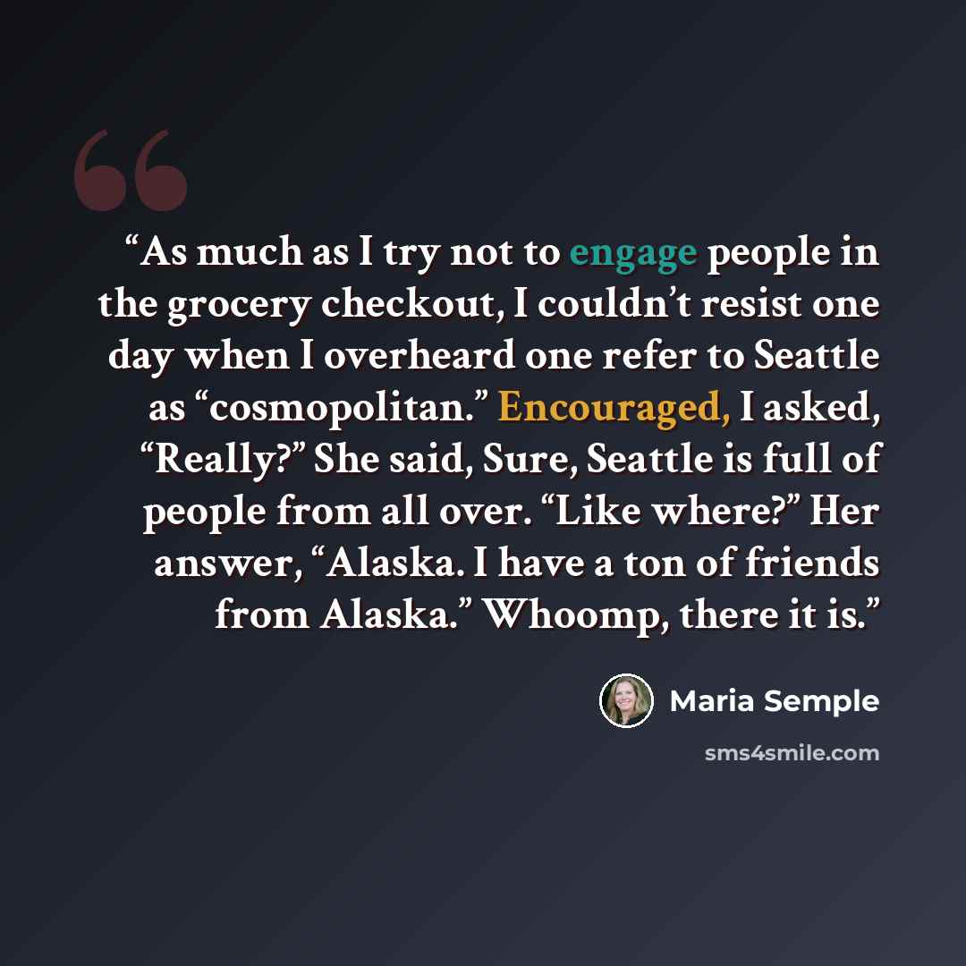 “As much as I try not to engage people in the grocery checkout, I couldn’t resist one day when I overheard one refer to Seattle as “cosmopolitan.” Encouraged, I asked, “Really?” She said, Sure, Seattle is full of people from all over. “Like where?” Her answer, “Alaska. I have a ton of friends from…” quote by Maria Semple