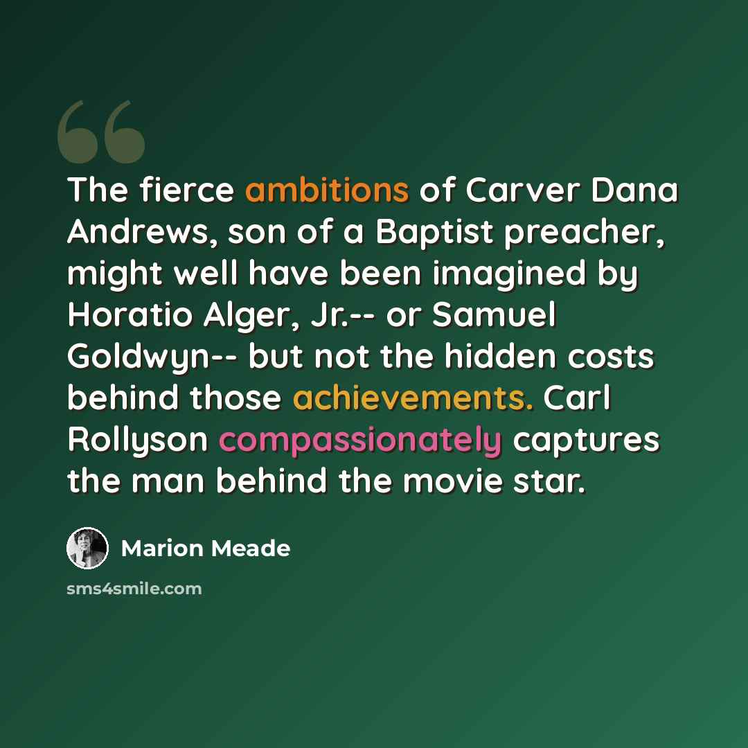 “The fierce ambitions of Carver Dana Andrews, son of a Baptist preacher, might well have been imagined by Horatio Alger, Jr.-- or Samuel Goldwyn-- but not the hidden costs behind those achievements. Carl Rollyson compassionately captures the man behind the movie star.” quote by Marion Meade