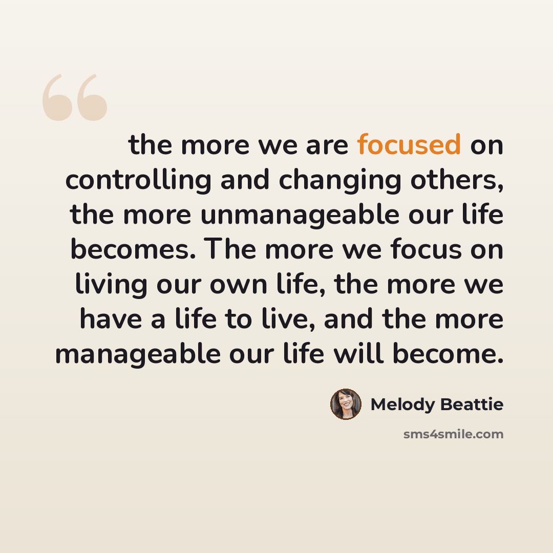 “the more we are focused on controlling and changing others, the more unmanageable our life becomes. The more we focus on living our own life, the more we have a life to live, and the more manageable our life will become.” quote by Melody Beattie