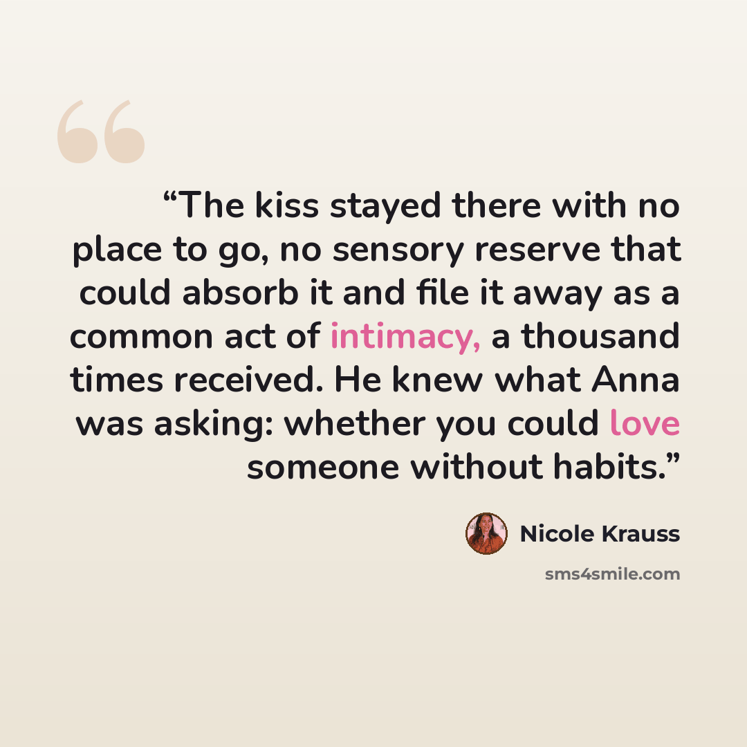 “The kiss stayed there with no place to go, no sensory reserve that could absorb it and file it away as a common act of intimacy, a thousand times received. He knew what Anna was asking: whether you could love someone without habits.” quote by Nicole Krauss
