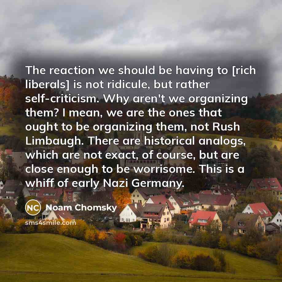 “The reaction we should be having to [rich liberals] is not ridicule, but rather self-criticism. Why aren't we organizing them? I mean, we are the ones that ought to be organizing them, not Rush Limbaugh. There are historical analogs, which are not exact, of course, but are close enough to be…” quote by Noam Chomsky